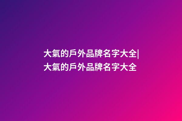大氣的戶外品牌名字大全|大氣的戶外品牌名字大全-第1張-商標起名-玄機派